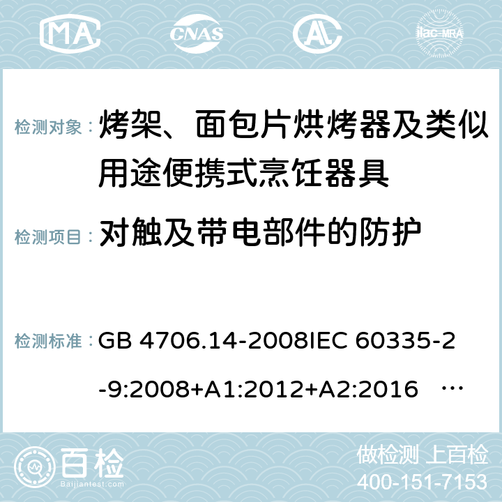 对触及带电部件的防护 家用和类似用途电器的安全 面包片烘烤器、烤架、电烤炉及类似用途器具的特殊要求 GB 4706.14-2008
IEC 60335-2-9:2008+A1:2012+A2:2016 IEC 60335-2-9:2019
EN 60335-2-9:2003+A1:2004+A2:2006+A12:2007+A13:2010+AC:2011+AC:2012
AS/NZS 60335.2.9:2014+A1:2015+A2：2016+A3:2017 8