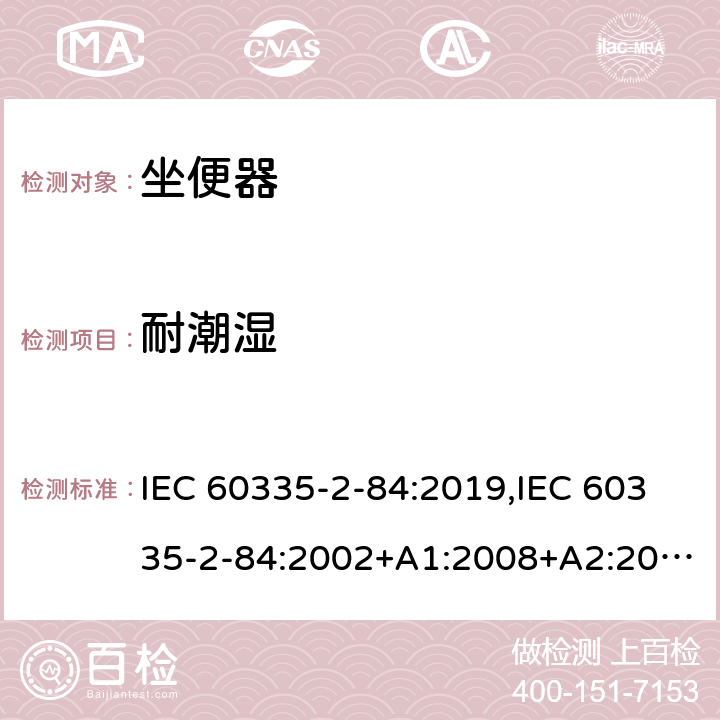 耐潮湿 家用和类似用途电器的安全 第2部分：坐便器的特殊要求 IEC 60335-2-84:2019,IEC 60335-2-84:2002+A1:2008+A2:2013,EN 60335-2-84:2003+A1:2008+A2:2019,AS/NZS 60335.2.84:2014,AS/NZS 60335.2.84:2006+A1:2008 15