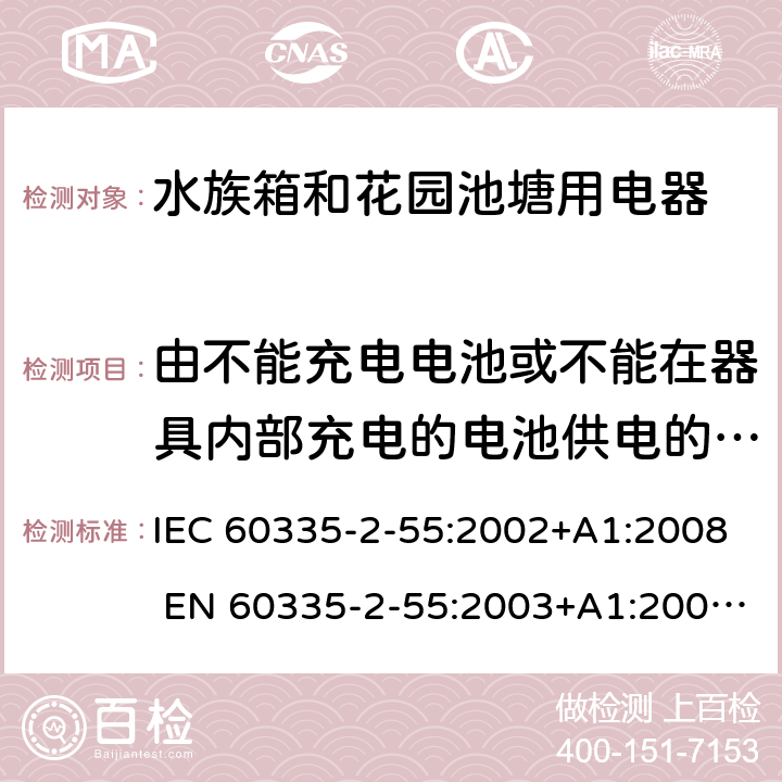 由不能充电电池或不能在器具内部充电的电池供电的器具 IEC 60335-2-55 家用和类似用途电器的安全 水族箱和花园池塘用电器的特殊要求 :2002+A1:2008 EN 60335-2-55:2003+A1:2008 +A11:2018 附录S
