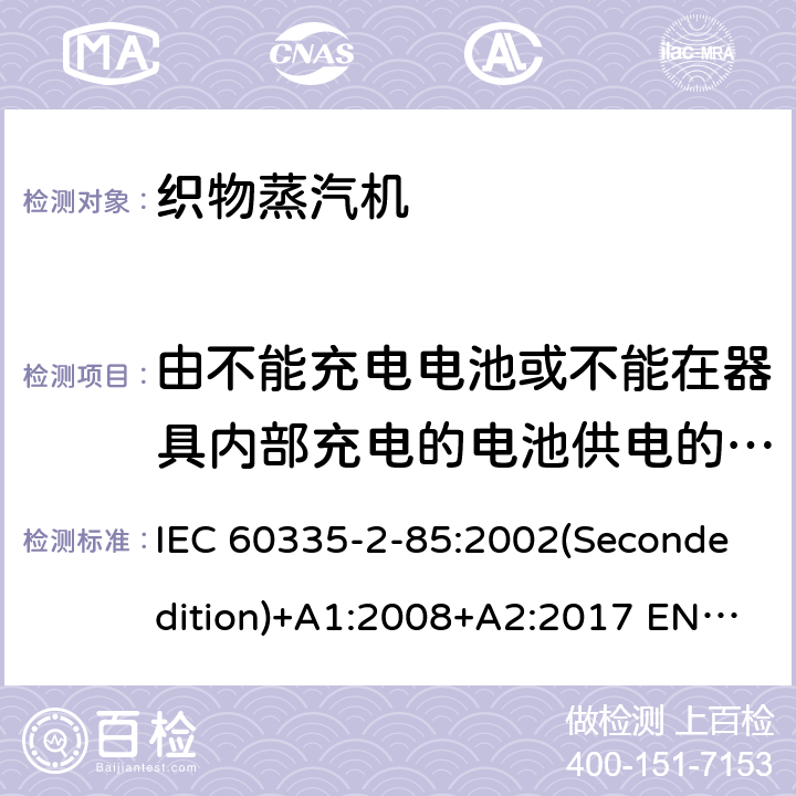 由不能充电电池或不能在器具内部充电的电池供电的器具 家用和类似用途电器的安全 织物蒸汽机的特殊要求 IEC 60335-2-85:2002(Secondedition)+A1:2008+A2:2017 EN 60335-2-85:2003+A1:2008 A11:2018+A2:2020 AS/NZS 60335.2.85:2018 GB 4706.84-2007 附录S