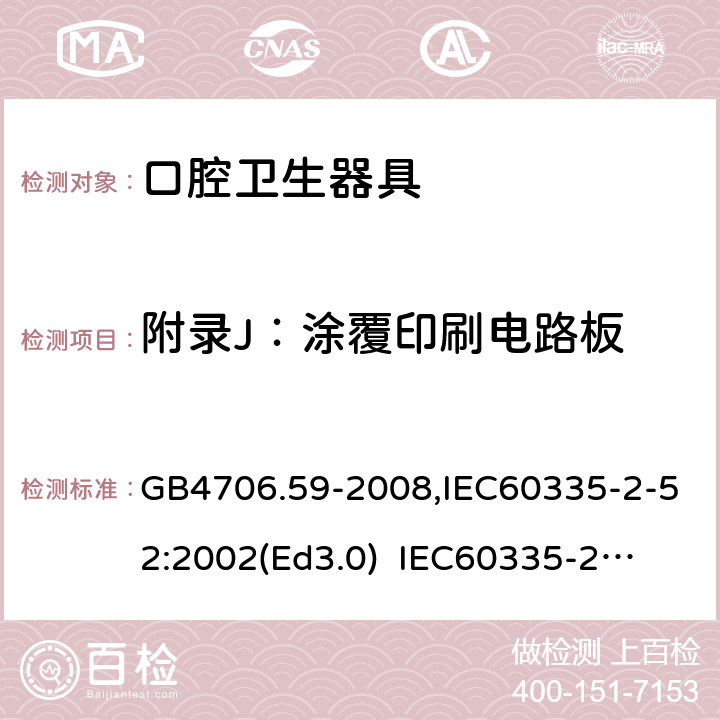附录J：涂覆印刷电路板 家用和类似用途电器的安全　口腔卫生器具的特殊要求 GB4706.59-2008,IEC60335-2-52:2002(Ed3.0) 
IEC60335-2-52:2002+A1:2008+A2:2017,EEN60335-2-52:2003+A12:2019 附录J