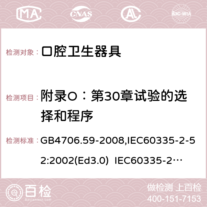 附录O：第30章试验的选择和程序 家用和类似用途电器的安全　口腔卫生器具的特殊要求 GB4706.59-2008,IEC60335-2-52:2002(Ed3.0) 
IEC60335-2-52:2002+A1:2008+A2:2017,EEN60335-2-52:2003+A12:2019 附录O