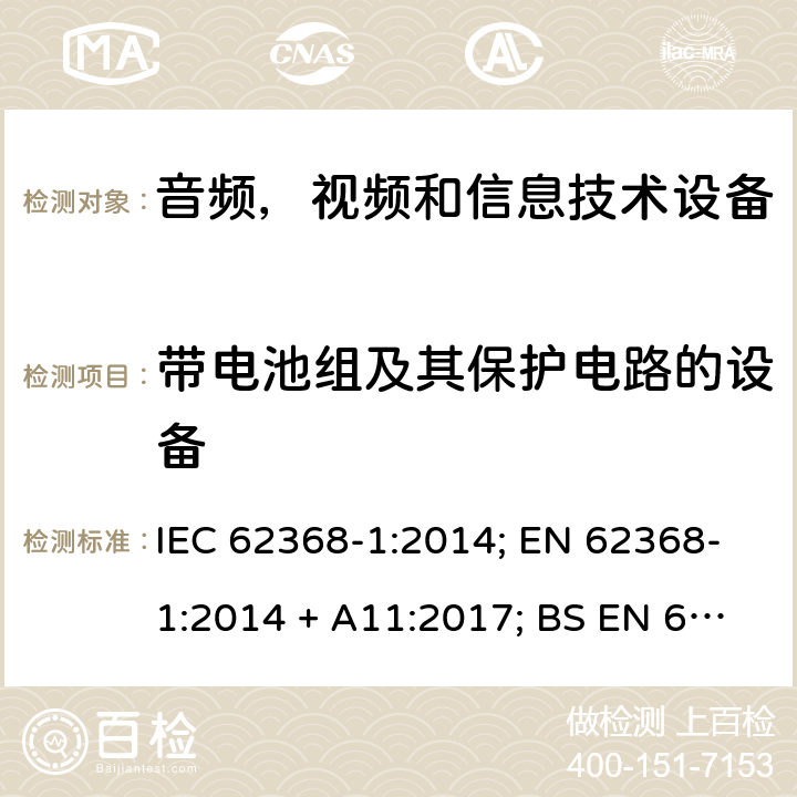 带电池组及其保护电路的设备 音频、视频、信息和通信技术设备第1 部分：安全要求 IEC 62368-1:2014; EN 62368-1:2014 + A11:2017; BS EN 62368-1:2014+A11:2017;UL 62368-1:2014; CAN/CSA-C22.2 No. 62368-1-14; AS/NZS 62368.1: 2018; IEC62368-1:2018; EN IEC 62368-1:2020+A11:2020; BS EN IEC 62368-1:2020+A11:2020;CSA C22.2 No. 62368-1:19;UL 62368-1:2019； Annex M