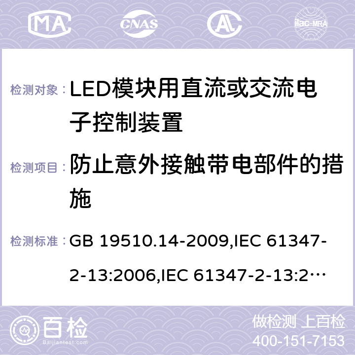 防止意外接触带电部件的措施 灯的控制装置-第2-13部分:LED模块用直流或交流电子控制装置的特殊要求 GB 19510.14-2009,IEC 61347-2-13:2006,IEC 61347-2-13:2014+A1:2016,EN 61347-2-13:2006,EN 61347-2-13:2014+A1:2017,AS/NZS 61347-2-13:2013,AS 61347.2.13:2018,JIS C 8147-2-13:2017,BS EN 61347-2-13:2014+A1:2017 8