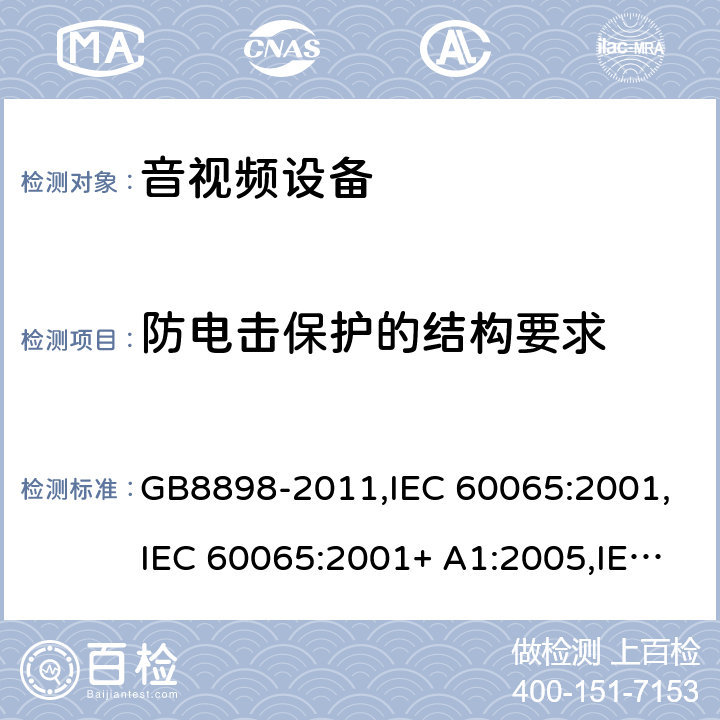 防电击保护的结构要求 音频视频和类似电子设备： 安全性要求 GB8898-2011,IEC 60065:2001,IEC 60065:2001+ A1:2005,IEC 60065:2001+ A1:2005 +A2:2010,EN 60065:2002+ A1:2006+ A11:2008 +A2:2010 + A12:2011,UL 60065:2013,SASO-GSO-IEC-60065, AS/NZS 60065:2018,BS EN 60065:2014+A11:2017 Cl.8