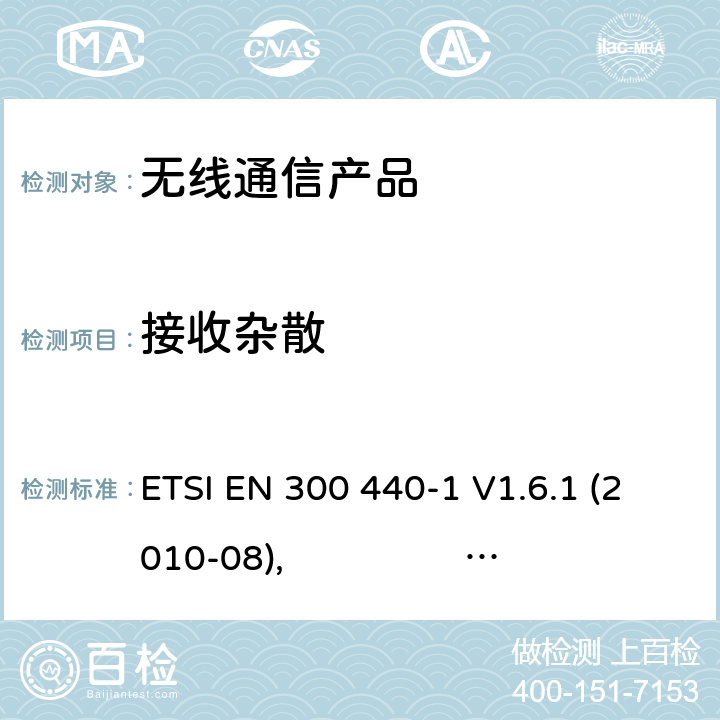 接收杂散 电磁兼容和无线频谱(ERM):短程设备(SRD)应用于1GHz至40GHz的频率范围内的无线电设备;第一部分:技术特性与测试方法 第二部分:R&TTE指令下的谐调标准要求 ETSI EN 300 440-1 V1.6.1 (2010-08), ETSI EN 300 440-2 V1.4.1 (2010-08)