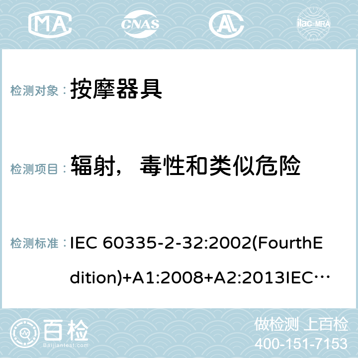 辐射，毒性和类似危险 家用和类似用途电器的安全 按摩器具的特殊要求 IEC 60335-2-32:2002(FourthEdition)+A1:2008+A2:2013IEC 60335-2-32:2019(FifthEdition) EN IEC 60335-2-32:2021 EN 60335-2-32:2003+A1:2008+A2:2015 AS/NZS 60335.2.32:2020 AS/NZS 60335.2.32:2014GB 4706.10-2008 32