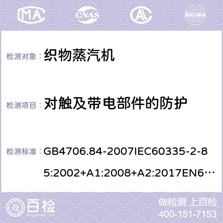 对触及带电部件的防护 家用和类似用途电器的安全第2部分_织物蒸汽机的特殊要求 GB4706.84-2007
IEC60335-2-85:2002+A1:2008+A2:2017
EN60335-2-85:2003+A1:2008+A11:2018
AS/NZS60335.2.85:2005+A1:2009
SANS60335-2-85:2009(Ed.2.01)AS/NZS60335.2.85:2018 8