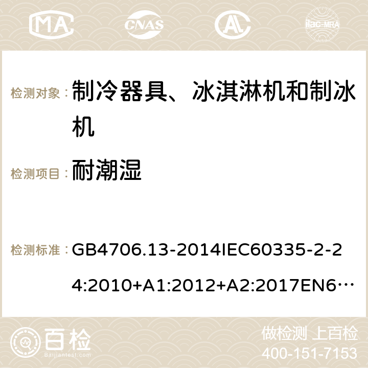 耐潮湿 家用和类似用途电器的安全制冷器具、冰淇淋机和制冰机的特殊要求 GB4706.13-2014
IEC60335-2-24:2010+A1:2012+A2:2017
EN60335-2-24:2010+A1:2019+A2:2019
AS/NZS60335.2.24:2010+A1:2013+A2:2018
SANS60335-2-24:2014(Ed.5.01) 15