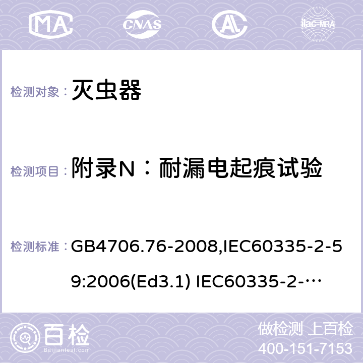 附录N：耐漏电起痕试验 家用和类似用途电器的安全　灭虫器的特殊要求 GB4706.76-2008,IEC60335-2-59:2006(Ed3.1) 
IEC60335-2-59:2002+A1:2006+A2:2009,
EN60335-2-59:2003+A11:2018 附录N