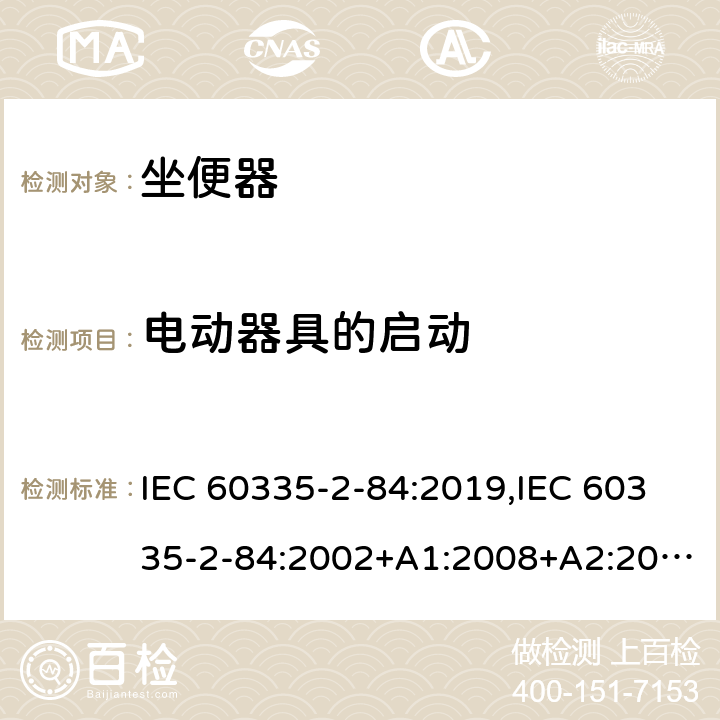电动器具的启动 IEC 60335-2-84 家用和类似用途电器的安全 第2部分：坐便器的特殊要求 :2019,:2002+A1:2008+A2:2013,EN 60335-2-84:2003+A1:2008+A2:2019,AS/NZS 60335.2.84:2014,AS/NZS 60335.2.84:2006+A1:2008 9