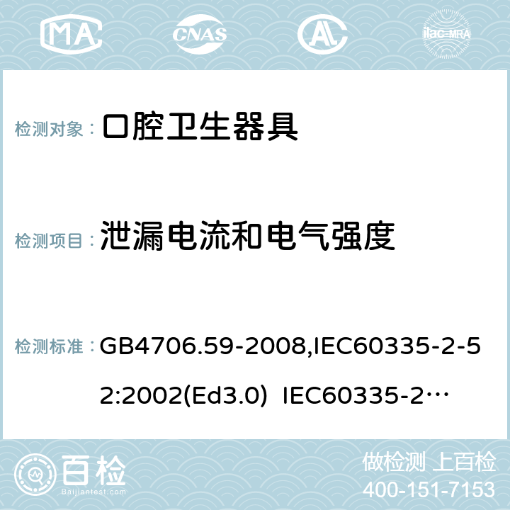 泄漏電流和電氣強度 家用和類似用途電器的安全　口腔衛生器具的特殊要求 GB4706.59-2008,IEC60335-2-52:2002(Ed3.0) 
IEC60335-2-52:2002+A1:2008+A2:2017,EEN60335-2-52:2003+A12:2019 16