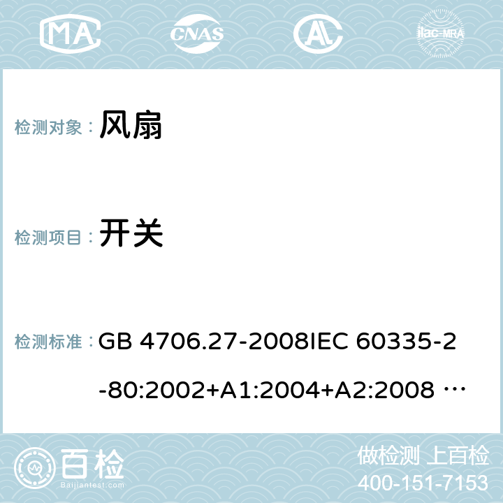 开关 家用和类似用途电器的安全 风扇的特殊要求 GB 4706.27-2008
IEC 60335-2-80:2002+A1:2004+A2:2008 
IEC 60335-2-80:2015 
EN 60335-2-80:2003+A1:2004+A2:2009
AS/NZS 60335.2.80:2004+A1:2009
AS/NZS 60335.2.80:2016
SANS 60335-2-80:2009 (Ed. 2.02) SANS 60335-2-80:2016 (Ed. 3.00) Annex H