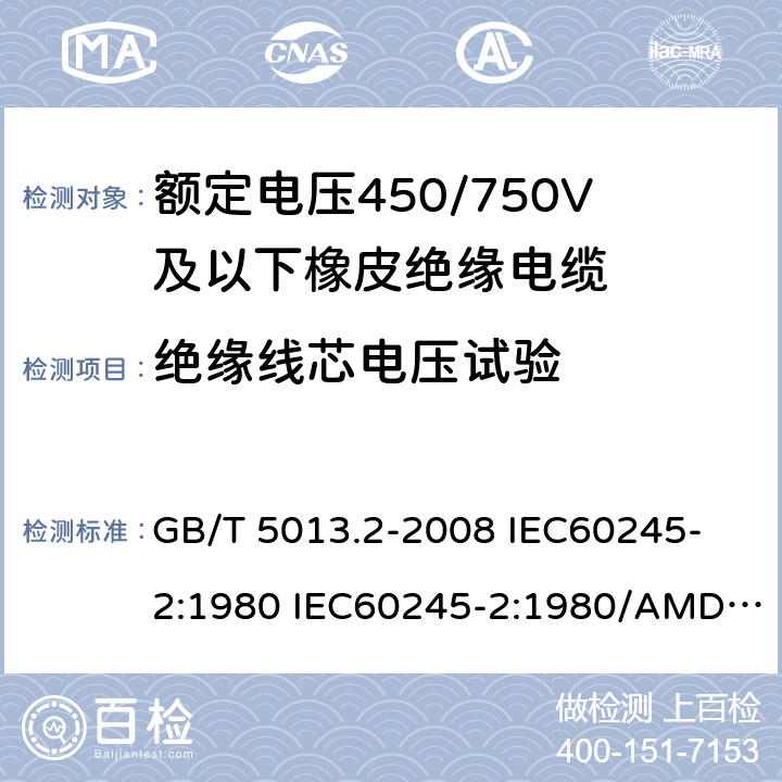 绝缘线芯电压试验 额定电压450/750V及以下橡皮绝缘电缆 第2部分: 试验方法 GB/T 5013.2-2008 
IEC60245-2:1980 IEC60245-2:1980/AMD1:1985 
IEC60245-2:1994 IEC60245-2:1994/AMD1:1997IEC60245-2:1994/AMD2:1998 
J60245-2（H20）
JIS C 3663-2：2003 2.3