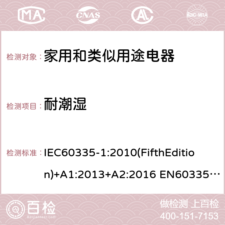 耐潮湿 家用和类似用途电器的安全 第1部分:通用要求 IEC60335-1:2010(FifthEdition)+A1:2013+A2:2016 EN60335-1:2012+A11:2014+A12:2017+A13:2017+A1:2019+A14:2019+A2:2019+A15:2021 IEC60335-1:2001(FourthEdition)+A1:2004+A2:2006 AS/NZS60335.1:2020 AS/NZS 60335.1:2011+A1:2012+A2:2014+A3:2015+A4:2017+A5:2019 GB 4706.1-2005 15