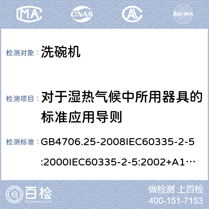 对于湿热气候中所用器具的标准应用导则 家用和类似用途电器的安全洗碗机的特殊要求 GB4706.25-2008
IEC60335-2-5:2000
IEC60335-2-5:2002+A1:2005+A2:2008
IEC60335-2-5:2012IEC60335-2-5:2012+A1:2018
EN60335-2-5:2003+A1:2005+A2:2008+A11:2009+A12:2012
EN60335-2-5:2015+A11:2019
AS/NZS60335.2.5:2014
AS/NZS60335.2.5:2014+A1:2015+A2:2018 附录P