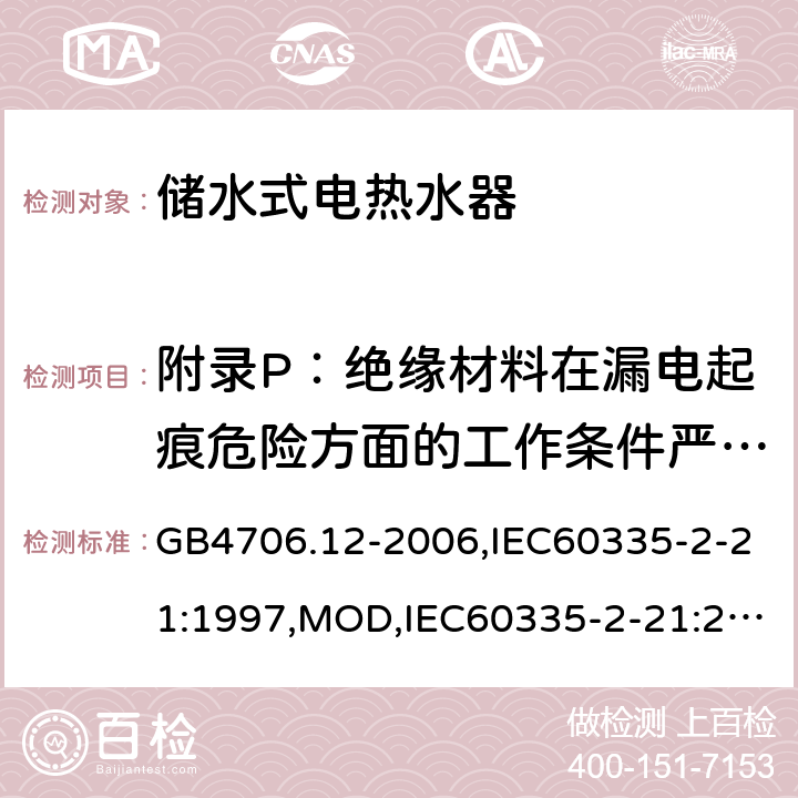 附录P：绝缘材料在漏电起痕危险方面的工作条件严酷等级 家用和类似用途电器的安全 储水式电热水器的特殊要求 GB4706.12-2006,IEC60335-2-21:1997,MOD,IEC60335-2-21:2012+A1:2018,EN60335-2-21:2003+A2:2008 附录P