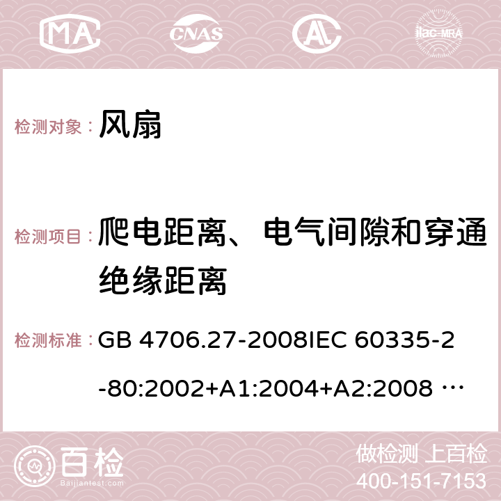 爬电距离、电气间隙和穿通绝缘距离 家用和类似用途电器的安全 风扇的特殊要求 GB 4706.27-2008
IEC 60335-2-80:2002+A1:2004+A2:2008 
IEC 60335-2-80:2015 
EN 60335-2-80:2003+A1:2004+A2:2009
AS/NZS 60335.2.80:2004+A1:2009
AS/NZS 60335.2.80:2016
SANS 60335-2-80:2009 (Ed. 2.02) SANS 60335-2-80:2016 (Ed. 3.00) 29