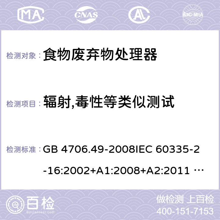 辐射,毒性等类似测试 家用和类似用途电器的安全 废弃食物处理器的特殊要求 GB 4706.49-2008
IEC 60335-2-16:2002+A1:2008+A2:2011 
EN 60335-2-16:2003+A1:2008+A2:2012 
AS/NZS 60335.2.16:2012
SANS 60335-2-16:2014 (Ed. 3.02) 32