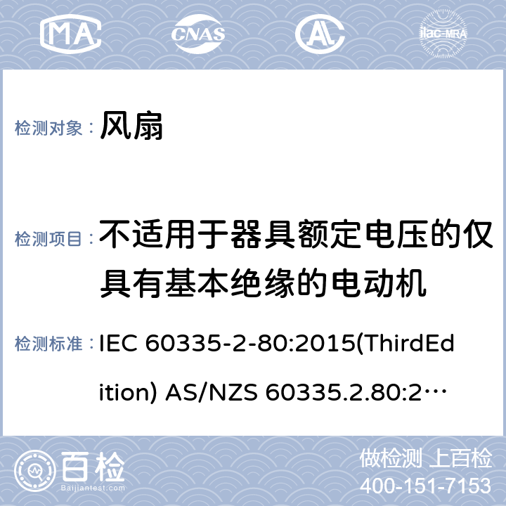 不适用于器具额定电压的仅具有基本绝缘的电动机 家用和类似用途电器的安全 风扇的特殊要求 IEC 60335-2-80:2015(ThirdEdition) AS/NZS 60335.2.80:2016+A1:2020 IEC 60335-2-80:2002(SecondEdition)+A1:2004+A2:2008 EN 60335-2-80:2003+A1:2004+A2:2009 GB 4706.27-2008 附录I