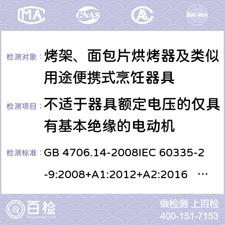 不适于器具额定电压的仅具有基本绝缘的电动机 家用和类似用途电器的安全 面包片烘烤器、烤架、电烤炉及类似用途器具的特殊要求 GB 4706.14-2008
IEC 60335-2-9:2008+A1:2012+A2:2016 IEC 60335-2-9:2019
EN 60335-2-9:2003+A1:2004+A2:2006+A12:2007+A13:2010+AC:2011+AC:2012
AS/NZS 60335.2.9:2014+A1:2015+A2：2016+A3:2017 附录I