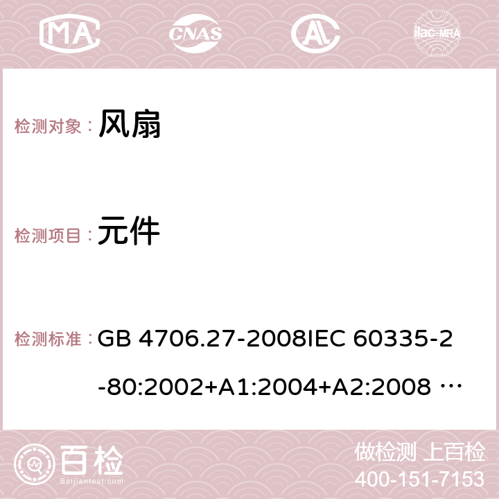 元件 家用和类似用途电器的安全 风扇的特殊要求 GB 4706.27-2008
IEC 60335-2-80:2002+A1:2004+A2:2008 
IEC 60335-2-80:2015 
EN 60335-2-80:2003+A1:2004+A2:2009
AS/NZS 60335.2.80:2004+A1:2009
AS/NZS 60335.2.80:2016
SANS 60335-2-80:2009 (Ed. 2.02) SANS 60335-2-80:2016 (Ed. 3.00) 24