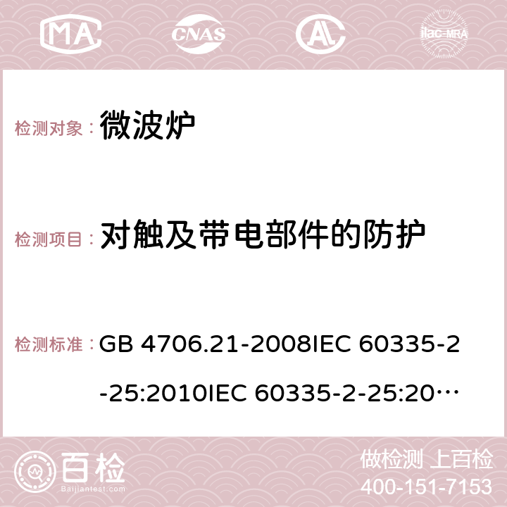 对触及带电部件的防护 家用和类似用途电器的安全 微波炉，包括组合型微波炉的特殊要求 GB 4706.21-2008
IEC 60335-2-25:2010
IEC 60335-2-25:2002+A1:2005+A2:2006
IEC 60335-2-25:2010+A1:2014+A2:2015
IEC 60335-2-25:2020
EN 60335-2-25:2002+A1:2005+A2:2006+A11:2010
EN 60335-2-25:2012+A1:2015+A2:2016
AS/NZS 60335.2.25:2011+A1:2015+A2:2017 8