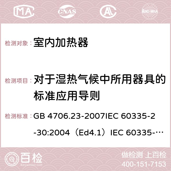 对于湿热气候中所用器具的标准应用导则 家用和类似用途电器的安全 室内加热器的特殊要求 GB 4706.23-2007
IEC 60335-2-30:2004（Ed4.1）
IEC 60335-2-30:2009+A1:2016 
EN 60335-2-30:2009+A11:2012
AS/NZS 60335.2.30:2015+A1:2015+A2：2017
SANS 60335-2-30:2018 (Ed. 4.01) 附录P