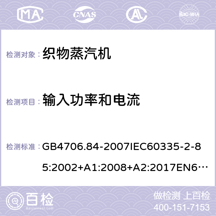 输入功率和电流 家用和类似用途电器的安全第2部分_织物蒸汽机的特殊要求 GB4706.84-2007
IEC60335-2-85:2002+A1:2008+A2:2017
EN60335-2-85:2003+A1:2008+A11:2018
AS/NZS60335.2.85:2005+A1:2009
SANS60335-2-85:2009(Ed.2.01)AS/NZS60335.2.85:2018 10