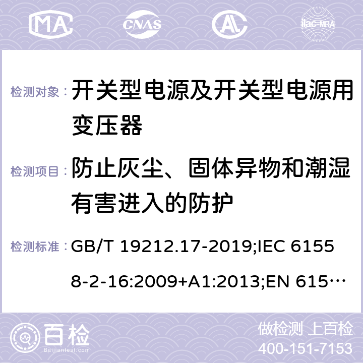 防止灰尘、固体异物和潮湿有害进入的防护 电源电压为1 100V及以下的变压器、电抗器、电源装置和类似产品的安全 第17部分：开关型电源装置和开关型电源装置用变压器的特殊要求和试验 GB/T 19212.17-2019;IEC 61558-2-16:2009+A1:2013;EN 61558-2-16:2009+A1:2013;AS/NZS 61558.2.16:2010/Amdt 1:2010/Amdt 2:2012/Amdt 3:2014;J 61558-2-16(H26) 17