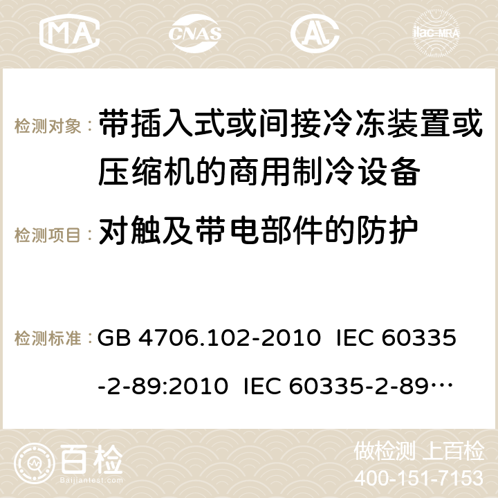 对触及带电部件的防护 家用和类似用途电器的安全 带插入式或间接冷冻装置或压缩机的商用制冷设备的特殊要求 GB 4706.102-2010 IEC 60335-2-89:2010 IEC 60335-2-89:2010+A1:2012+A2:2015 IEC 60335-2-89:2019 EN 60335-2-89:2010+A1:2016+A2:2017 AS/NZS 60335.2.89:2010+A1:2013 8