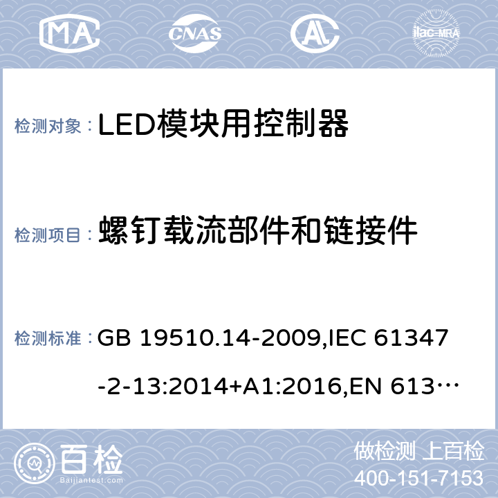 螺钉载流部件和链接件 灯的控制装置 第14部分:LED模块用直流或交流电子控制装置的特殊要求 GB 19510.14-2009,
IEC 61347-2-13:2014+A1:2016,
EN 61347-2-13:2014/A1:2017,
AS/NZS IEC 61347.2.13:2013,
AS IEC 61347.2.13:2018,J61347-2-13(H29),JIS C 8147-2-13:2017 19