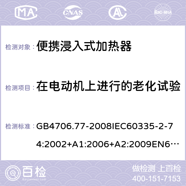 在电动机上进行的老化试验 家用和类似用途电器的安全便携浸入式加热器的特殊要求 GB4706.77-2008
IEC60335-2-74:2002+A1:2006+A2:2009
EN60335-2-74:2003+A1:2006+A2:2009+A11:2018
AS/NZS60335.2.74:2005:A1:2007+A2:2010AS/NZS60335.2.74:2018 附录C