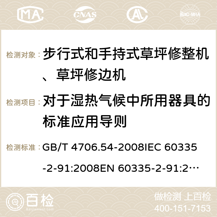 对于湿热气候中所用器具的标准应用导则 家用和类似用途电器的安全 步行式和手持式草坪修整机、草坪修边机的专用要求 GB/T 4706.54-2008
IEC 60335-2-91:2008
EN 60335-2-91:2003
AS/NZS 60335.2.91:2008+A1:2009
SANS 60335-2-91:2008 (Ed. 3.00) Annex P