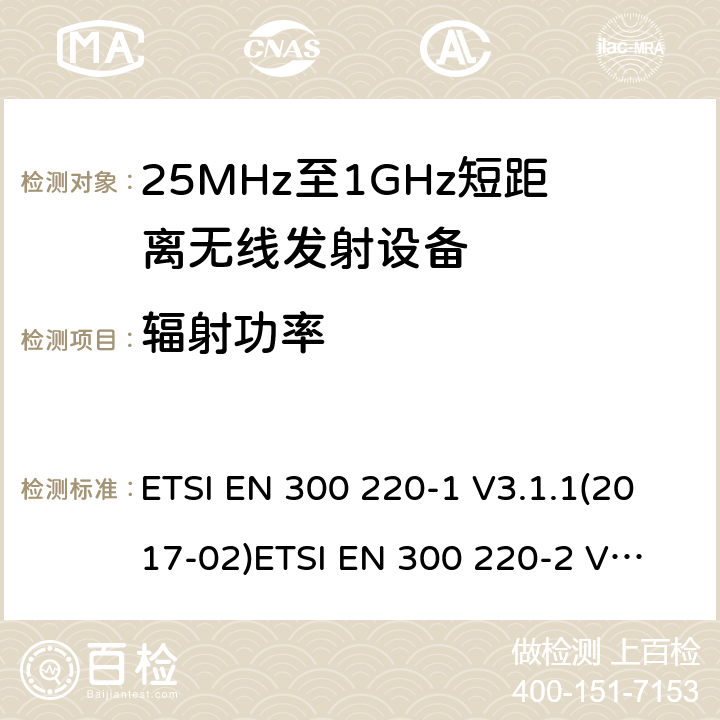 辐射功率 电磁兼容性及无线频谱事物（ERM）；短距离传输设备；工作在25MHz至1000MHz之间并且功率在500mW以下的射频设备；第1部分：技术特性及测试方法电磁兼容性及无线频谱事物（ERM）；短距离传输设备；工作在25MHz至1000MHz之间并且功率在500mW以下的射频设备；第2部分：含RE指令第3.2条项下主要要求的EN协调标准 ETSI EN 300 220-1 V3.1.1(2017-02)
ETSI EN 300 220-2 V3.1.1(2017-02) 5.2.2.2