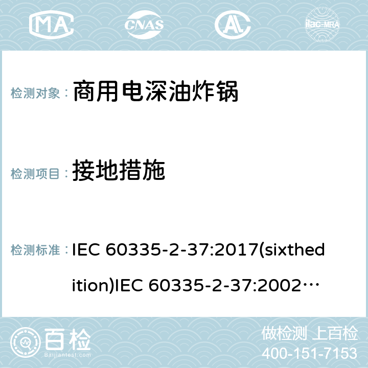 接地措施 IEC 60335-2-37 家用和类似用途电器的安全商用电深油炸锅的特殊要求 :2017(sixthedition)
:2002(fifthedition)+A1:2008+A2:2011
EN 60335-2-37:2002+A1:2008+A11:2012+A12:2016
GB 4706.33-2008 27