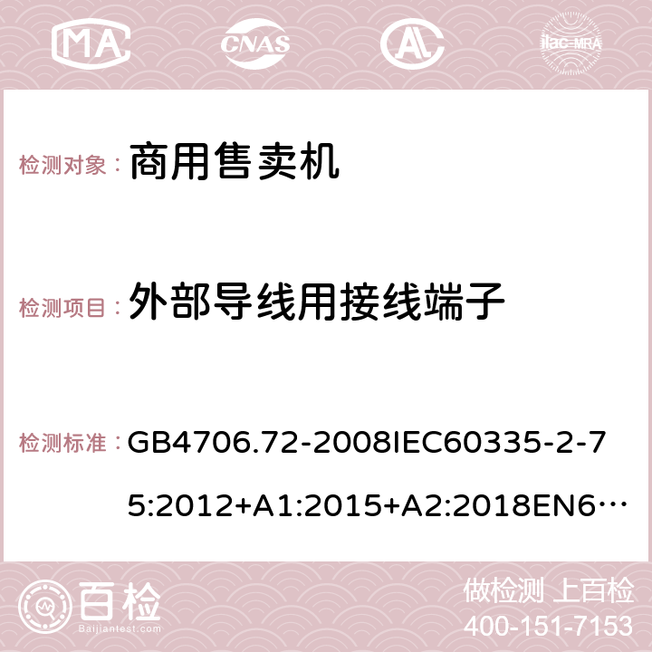 外部导线用接线端子 家用和类似用途电器的安全商用售卖机的特殊要求 GB4706.72-2008
IEC60335-2-75:2012+A1:2015+A2:2018
EN60335-2-75:2004+A1:2005+A2:2008+A11:2006+A12:2010
AS/NZS60335.2.75:2013+A1:2014+A2:2017+A3:2019
SANS60335-2-75:2016(Ed.3.01) 26