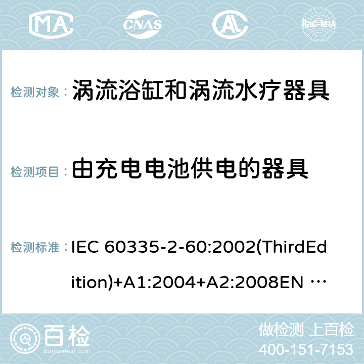 由充电电池供电的器具 家用和类似用途电器的安全 涡流浴缸和涡流水疗器具的特殊要求 IEC 60335-2-60:2002(ThirdEdition)+A1:2004+A2:2008
EN 60335-2-60:2003+A1:2005+A2:2008+A11:2010+A12:2010
AS/NZS 60335.2.60:2006+A1:2009
GB 4706.73-2008 附录B