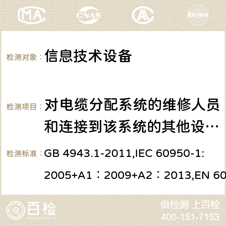 对电缆分配系统的维修人员和连接到该系统的其他设备的使用人员遭受设备内危险电压的防护 信息技术设备的安全 GB 4943.1-2011,IEC 60950-1:2005+A1：2009+A2：2013,EN 60950-1:2006 + A11: 2009 + A1: 2010 + A12: 2011 + A2: 2013,UL 60950-1:2007 AS/NZS 60950.1:2015, J60950-1 (H29) CAN/CSA C22.2 No. 60950-1-07, 2nd Edition, 2014-10 7.2