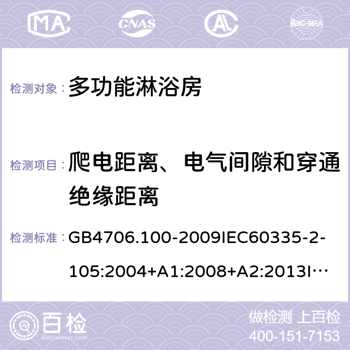 爬电距离、电气间隙和穿通绝缘距离 家用和类似用途电器的安全多功能淋浴房的特殊要求 GB4706.100-2009
IEC60335-2-105:2004+A1:2008+A2:2013
IEC60335-2-105:2016+A1:2019
EN60335-2-105:2005+A1:2008+A11:2010+A2:2020
AS/NZS60335.2.105:2006+A1:2008+A2:2014AS/NZS60335.2.105:2017
SANS60335-2-105:2014(Ed.1.02) 29