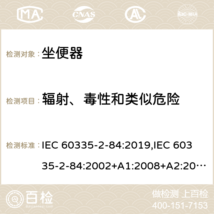 辐射、毒性和类似危险 家用和类似用途电器的安全 第2部分：坐便器的特殊要求 IEC 60335-2-84:2019,IEC 60335-2-84:2002+A1:2008+A2:2013,EN 60335-2-84:2003+A1:2008+A2:2019,AS/NZS 60335.2.84:2014,AS/NZS 60335.2.84:2006+A1:2008 32