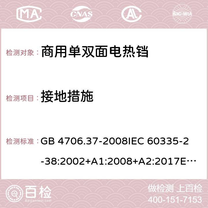 接地措施 家用和类似用途电器的安全 商用单双面电热铛的特殊要求 GB 4706.37-2008
IEC 60335-2-38:2002+A1:2008+A2:2017
EN 60335-2-38:2003+A1:2008
SANS 60335-2-38 Ed. 4.01 (2009) 27