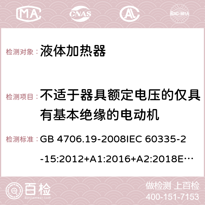 不适于器具额定电压的仅具有基本绝缘的电动机 家用和类似用途电器的安全 液体加热器的特殊要求 GB 4706.19-2008
IEC 60335-2-15:2012+A1:2016+A2:2018
EN 60335-2-15:2016+A11:2018
AS/NZS 60335.2.15:2002 +A1:2003+A2:2003+A3:2006+A4:2009
AS/NZS 60335.2.15:2013+A1:2016+A2:2017+A3:2018+A4:2019
AS/NZS 60335.2.15:2019 附录I