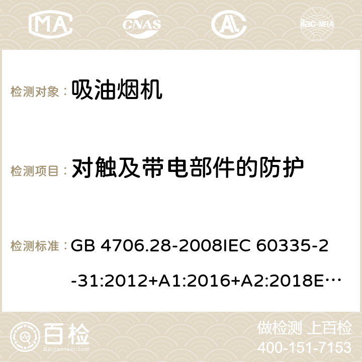 对触及带电部件的防护 家用和类似用途电器的安全 吸油烟机的特殊要求 GB 4706.28-2008
IEC 60335-2-31:2012+A1:2016+A2:2018
EN 60335-2-31:2014
AS/NZS 60335.2.31:2013+A1:2015+A2:2017+A3:2019
SANS 60335-2-31:2014 (Ed. 4.00)(2009) 8