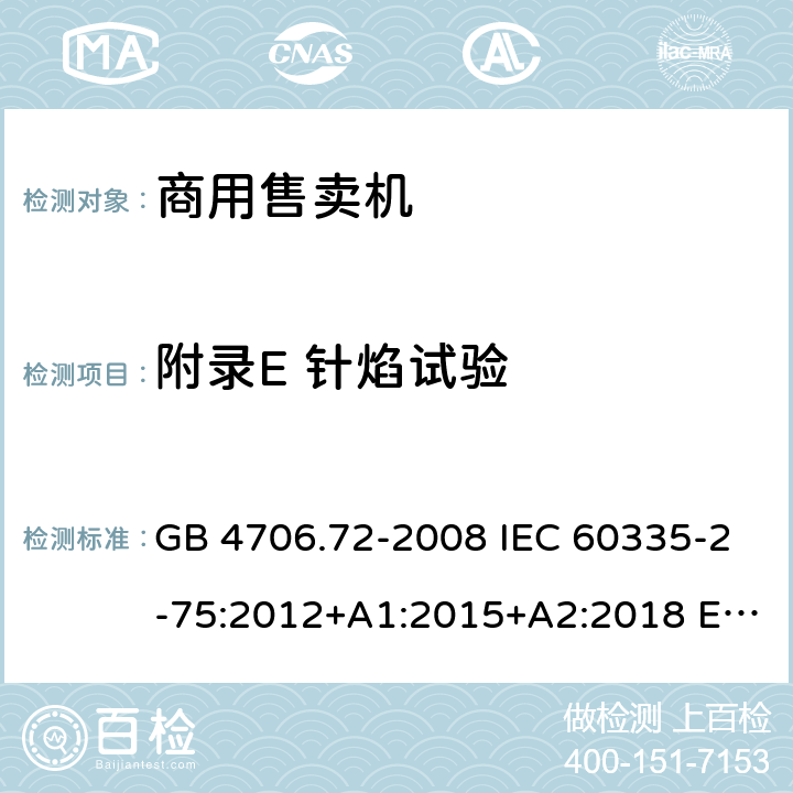 附录E 针焰试验 家用和类似用途电器的安全 商用售卖机的特殊要求 GB 4706.72-2008 IEC 60335-2-75:2012+A1:2015+A2:2018 EN 60335-2-75:2004+A1:2005+A2:2008+A11:2006+A12:2010 AS/NZS 60335.2.75: 2013+A1:2014+A2:2017