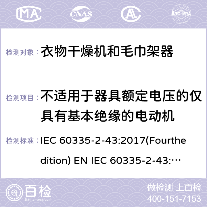 不适用于器具额定电压的仅具有基本绝缘的电动机 家用和类似用途电器的安全 衣物干燥机和毛巾架的特殊要求 IEC 60335-2-43:2017(Fourthedition) EN IEC 60335-2-43:2020 + A11:2020 IEC 60335-2-43:2002(Thirdedition)+A1:2005+A2:2008EN 60335-2-43:2003+A1:2006+A2:2008AS/NZS 60335.2.43:2018GB 4706.60-2008 附录I