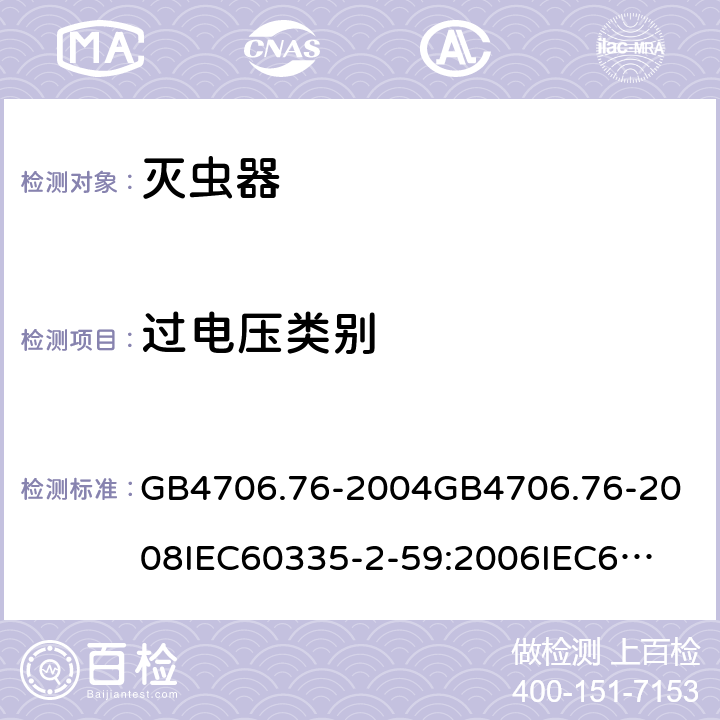 过电压类别 家用和类似用途电器的安全灭虫器的特殊要求 GB4706.76-2004
GB4706.76-2008
IEC60335-2-59:2006
IEC60335-2-59:2009
IEC60335-2-59:2002+A1:2006+A2:2009
EN60335-2-59:2003+A1:2006+A2:2009+A11:2018
AS/NZS60335.2.59:2005+A1:2005+A2:2006+A3:2010 附录K