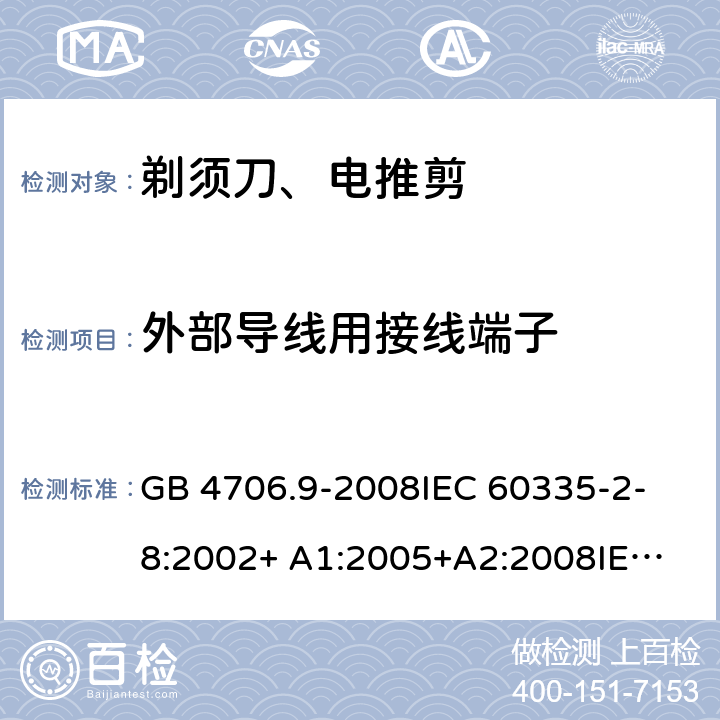 外部导线用接线端子 家用和类似用途电器的安全 剃须刀、电推剪及类似器具的特殊要求 GB 4706.9-2008
IEC 60335-2-8:2002+ A1:2005+A2:2008
IEC 60335-2-8:2012+A1:2015+A2:2018
EN 60335-2-8:2003+A1:2005+A2:2008
EN 60335-2-8:2015+A1:2016 26