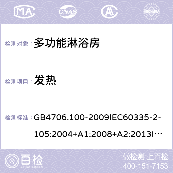 发热 家用和类似用途电器的安全多功能淋浴房的特殊要求 GB4706.100-2009
IEC60335-2-105:2004+A1:2008+A2:2013
IEC60335-2-105:2016+A1:2019
EN60335-2-105:2005+A1:2008+A11:2010+A2:2020
AS/NZS60335.2.105:2006+A1:2008+A2:2014AS/NZS60335.2.105:2017
SANS60335-2-105:2014(Ed.1.02) 11