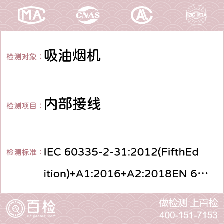 内部接线 家用和类似用途电器的安全 吸油烟机的特殊要求 IEC 60335-2-31:2012(FifthEdition)+A1:2016+A2:2018EN 60335-2-31:2014IEC 60335-2-31:2002(FourthEdition)+A1:2006+A2:2008EN 60335-2-31:2003+A1:2006+A2:2009 AS/NZS 60335.2.31:2020 AS/NZS 60335.2.31:2013+A1:2015+A2:2017+ A3:2019+A4:2020 GB 4706.28-2008 23